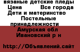 вязаные детские пледы › Цена ­ 950 - Все города Дети и материнство » Постельные принадлежности   . Амурская обл.,Ивановский р-н